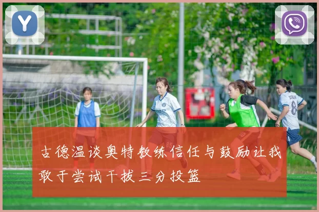 古德温谈奥特教练信任与鼓励让我敢于尝试干拔三分投篮