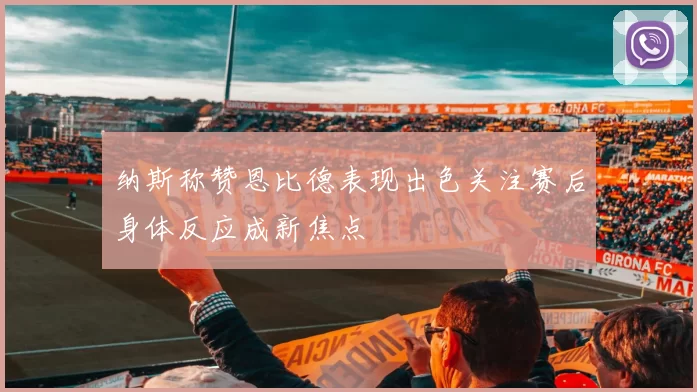 纳斯称赞恩比德表现出色关注赛后身体反应成新焦点