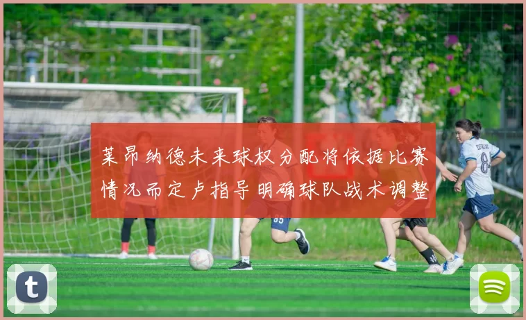 莱昂纳德未来球权分配将依据比赛情况而定卢指导明确球队战术调整方向