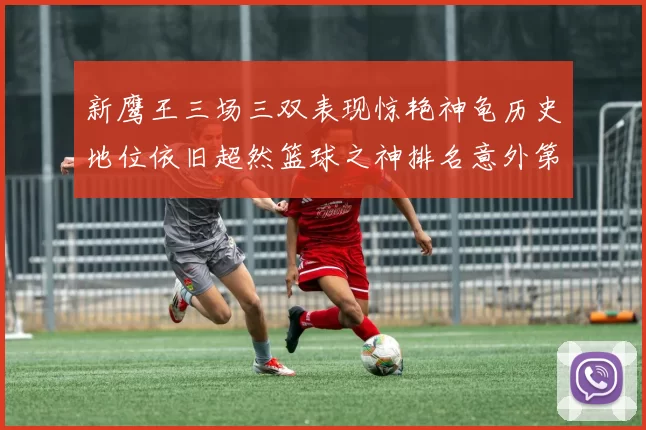 新鹰王三场三双表现惊艳神龟历史地位依旧超然篮球之神排名意外第三