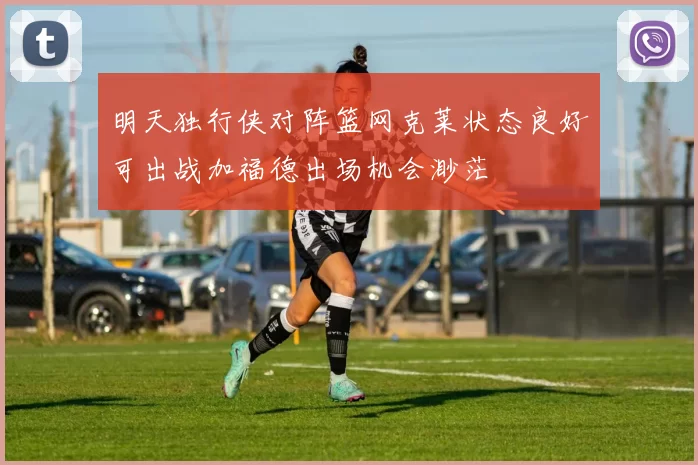 明天独行侠对阵篮网克莱状态良好可出战加福德出场机会渺茫