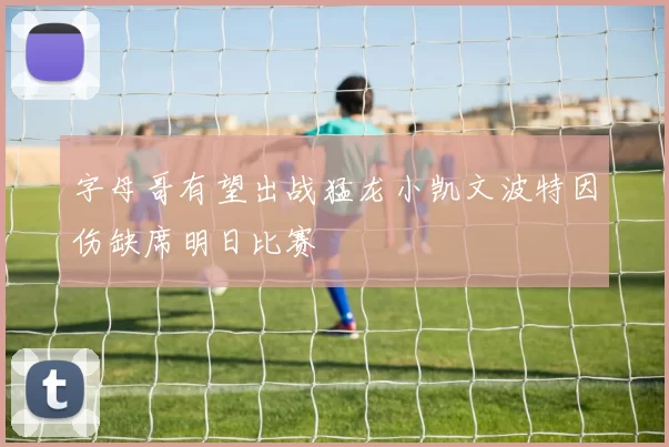 字母哥有望出战猛龙小凯文波特因伤缺席明日比赛