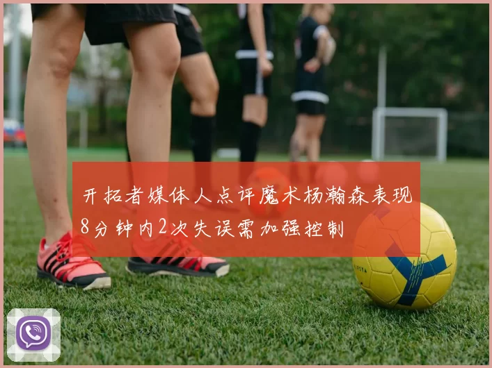 开拓者媒体人点评魔术杨瀚森表现8分钟内2次失误需加强控制