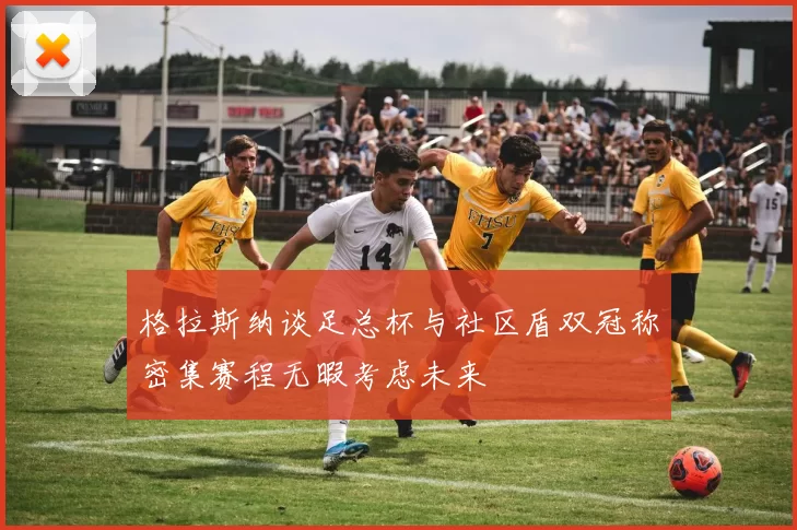 格拉斯纳谈足总杯与社区盾双冠称密集赛程无暇考虑未来