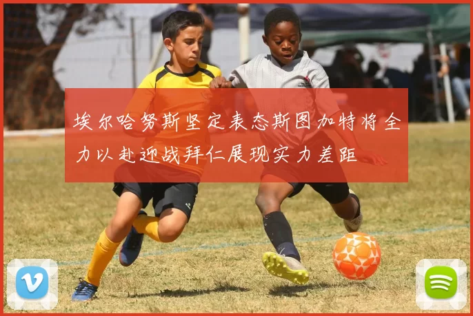 埃尔哈努斯坚定表态斯图加特将全力以赴迎战拜仁展现实力差距
