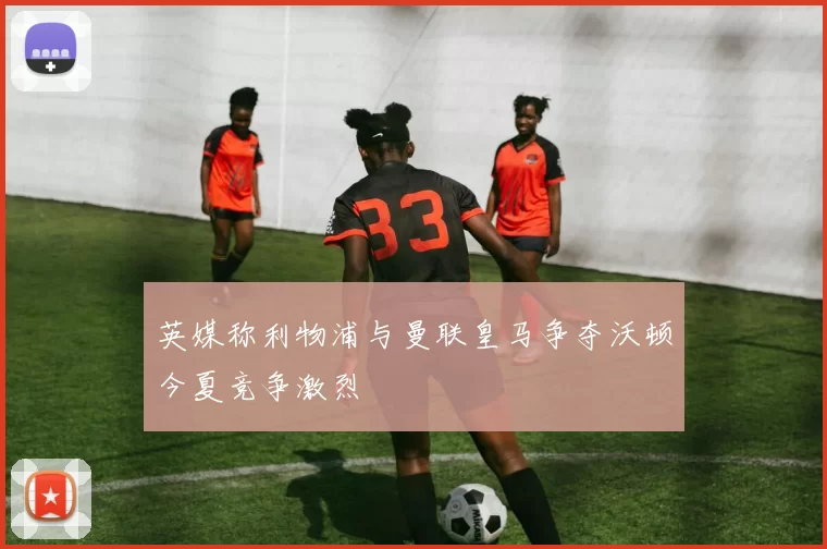 英媒称利物浦与曼联皇马争夺沃顿今夏竞争激烈