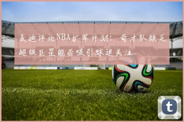 麦迪评论NBA扩军计划：奇才队缺乏超级巨星能否吸引球迷关注