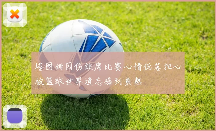 塔图姆因伤缺席比赛心情低落担心被篮球世界遗忘感到煎熬