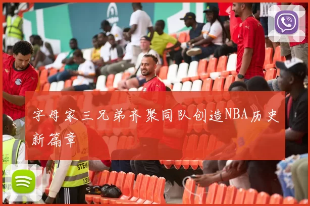 字母家三兄弟齐聚同队创造NBA历史新篇章