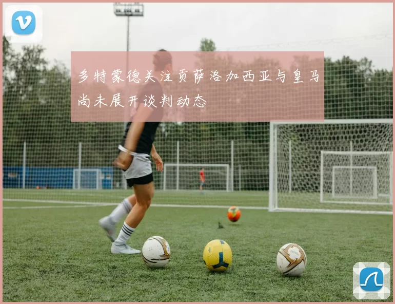 多特蒙德关注贡萨洛加西亚与皇马尚未展开谈判动态