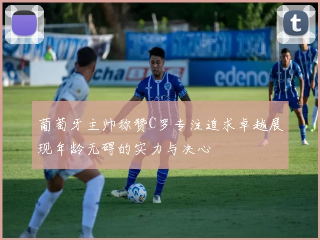 葡萄牙主帅称赞C罗专注追求卓越展现年龄无碍的实力与决心
