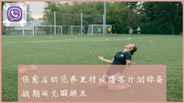 伤愈后的范弗里特谈播客计划称备战期间无暇顾及