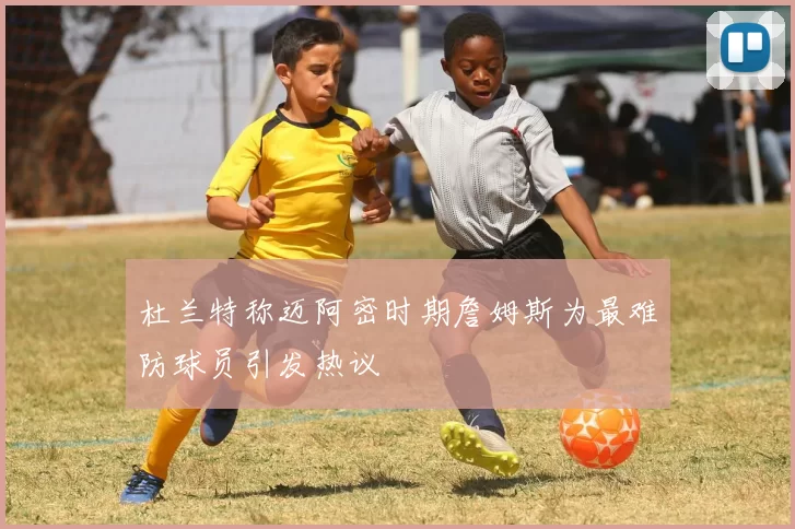 杜兰特称迈阿密时期詹姆斯为最难防球员引发热议