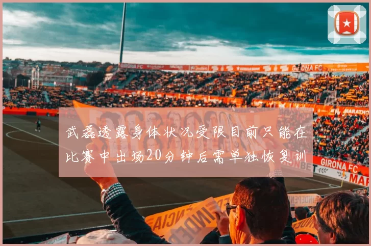 武磊透露身体状况受限目前只能在比赛中出场20分钟后需单独恢复训练