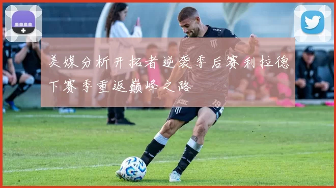 美媒分析开拓者逆袭季后赛利拉德下赛季重返巅峰之路