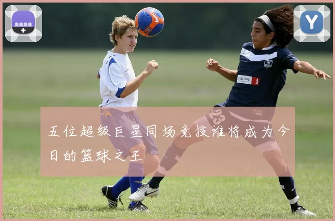五位超级巨星同场竞技谁将成为今日的篮球之王