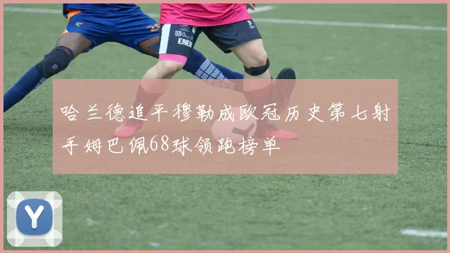 哈兰德追平穆勒成欧冠历史第七射手姆巴佩68球领跑榜单