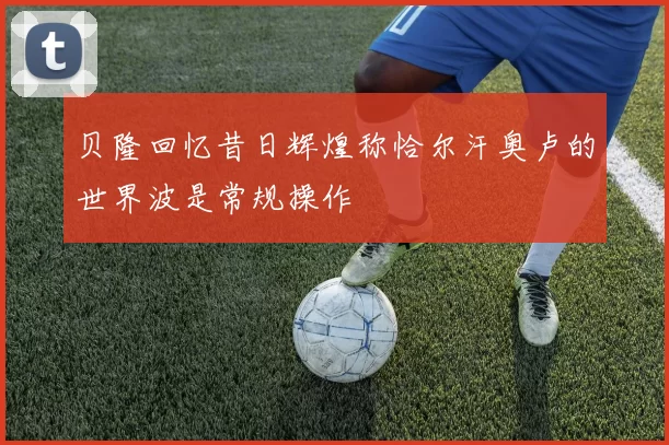 贝隆回忆昔日辉煌称恰尔汗奥卢的世界波是常规操作