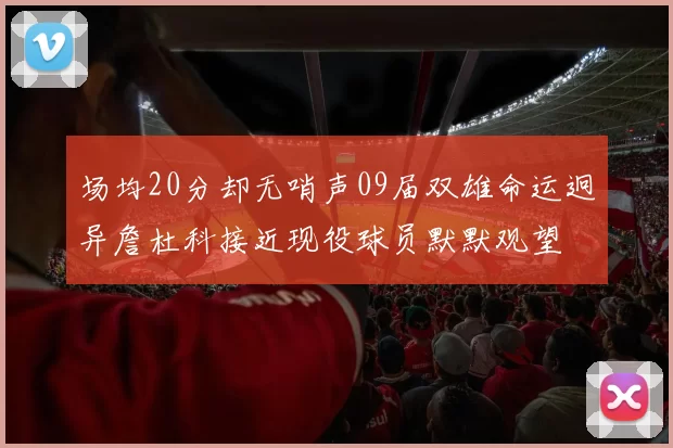 场均20分却无哨声09届双雄命运迥异詹杜科接近现役球员默默观望