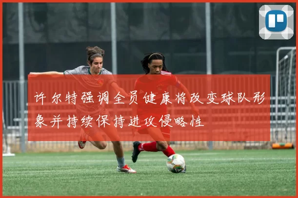 许尔特强调全员健康将改变球队形象并持续保持进攻侵略性