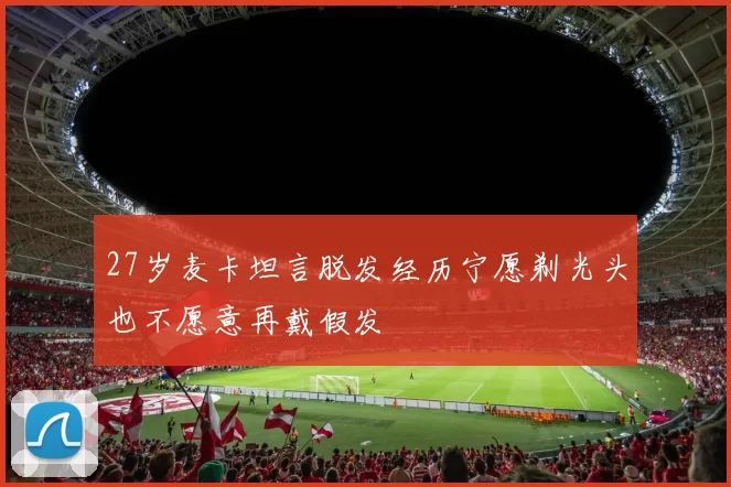 27岁麦卡坦言脱发经历宁愿剃光头也不愿意再戴假发