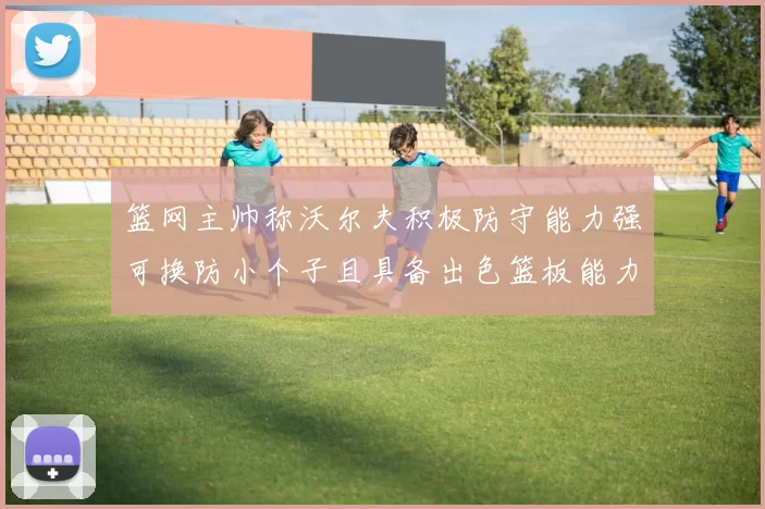 篮网主帅称沃尔夫积极防守能力强可换防小个子且具备出色篮板能力